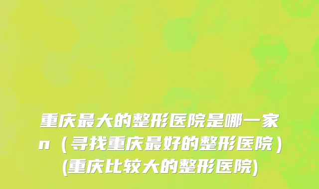 重庆最大的整形医院是哪一家n（寻找重庆最好的整形医院）(重庆比较大的整形医院)