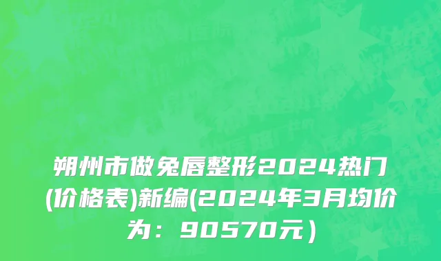 朔州市做兔唇整形2024热门(价格表)新编(2024年3月均价为：90570元）