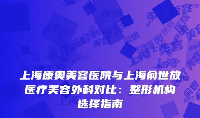 上海康奥美容医院与上海俞世放医疗美容外科对比：整形机构选择指南