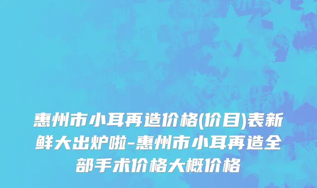 惠州市小耳再造价格(价目)表新鲜大出炉啦-惠州市小耳再造全部手术价格大概价格