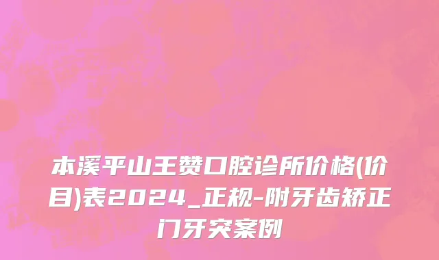 本溪平山王赞口腔诊所价格(价目)表2024_正规-附牙齿矫正门牙突案例