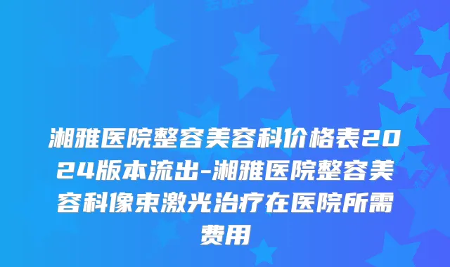 湘雅医院整容美容科价格表2024版本流出-湘雅医院整容美容科像束激光治疗在医院所需费用