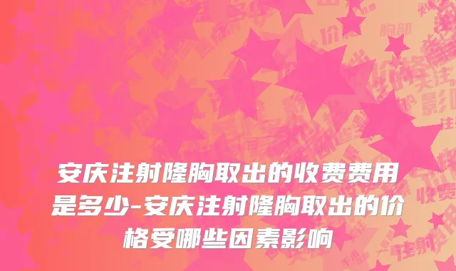 安庆注射隆胸取出的收费费用是多少-安庆注射隆胸取出的价格受哪些因素影响
