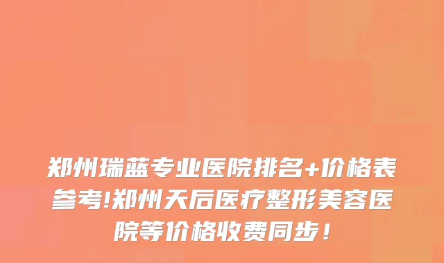 郑州瑞蓝专业医院排名+价格表参考!郑州天后医疗整形美容医院等价格收费同步！