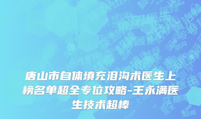 唐山市自体填充泪沟术医生上榜名单超全专位攻略-王永满医生技术超棒