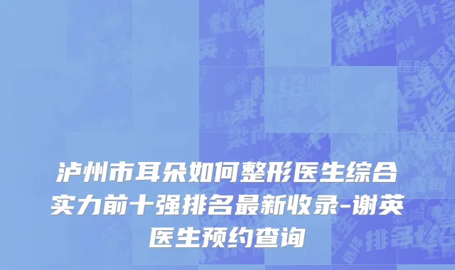 泸州市耳朵如何整形医生综合实力前十强排名最新收录-谢英医生预约查询