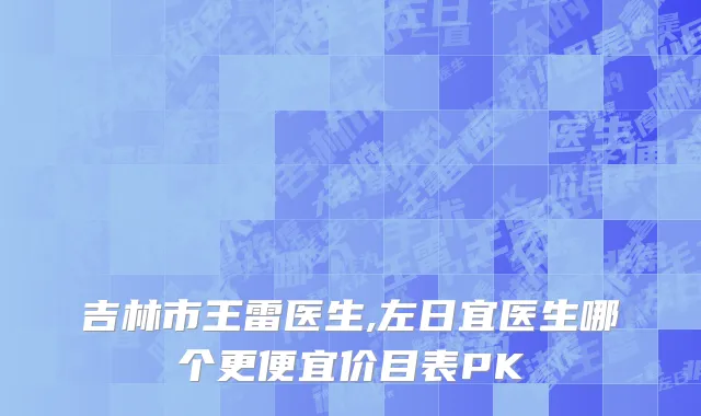 吉林市王雷医生,左日宜医生哪个更便宜价目表PK