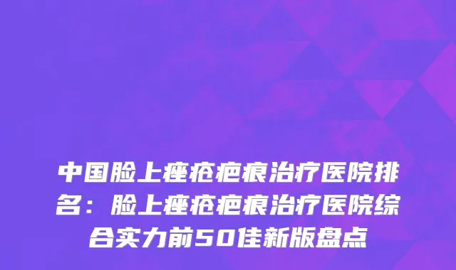 中国脸上痤疮疤痕治疗医院排名：脸上痤疮疤痕治疗医院综合实力前50佳新版盘点