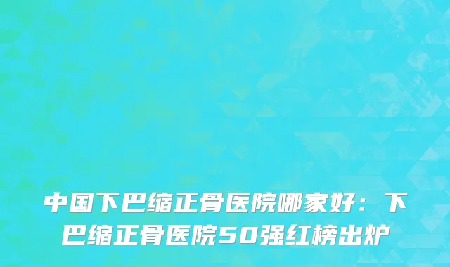 中国下巴缩正骨医院哪家好：下巴缩正骨医院50强红榜出炉