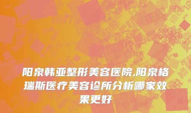 阳泉韩亚整形美容医院,阳泉格瑞斯医疗美容诊所分析哪家效果更好