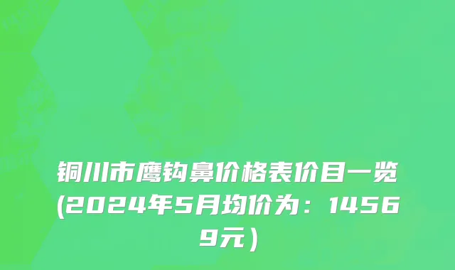 铜川市鹰钩鼻价格表价目一览(2024年5月均价为：14569元）