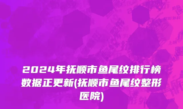 2024年抚顺市鱼尾纹排行榜数据正更新(抚顺市鱼尾纹整形医院)