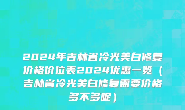 2024年吉林省冷光美白修复价格价位表2024优惠一览（吉林省冷光美白修复需要价格多不多呢）