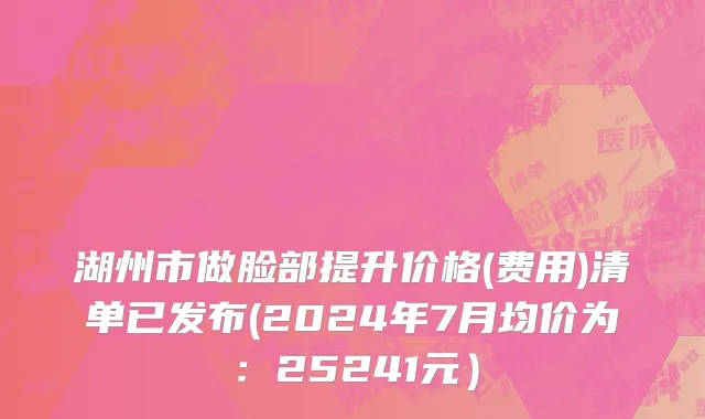湖州市做脸部提升价格(费用)清单已发布(2024年7月均价为：25241元）