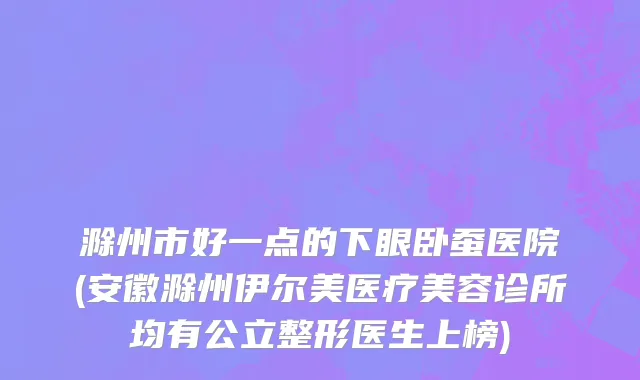 滁州市好一点的下眼卧蚕医院(安徽滁州伊尔美医疗美容诊所均有公立整形医生上榜)