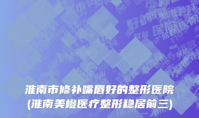 淮南市修补嘴唇好的整形医院(淮南美橙医疗整形稳居前三)