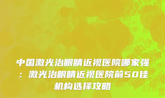 中国激光治眼睛近视医院哪家强：激光治眼睛近视医院前50佳机构选择攻略
