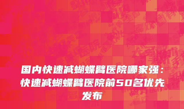国内快速减蝴蝶臂医院哪家强：快速减蝴蝶臂医院前50名优先发布