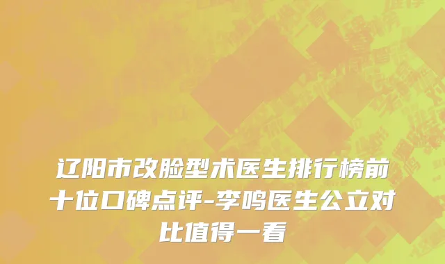 辽阳市改脸型术医生排行榜前十位口碑点评-李鸣医生公立对比值得一看