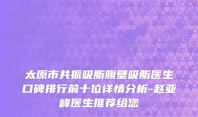 太原市共振吸脂腹壁吸脂医生口碑排行前十位详情分析-赵亚峰医生推荐给您