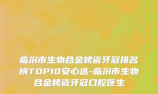 临汾市生物合金烤瓷牙冠排名榜TOP10安心选-临汾市生物合金烤瓷牙冠口腔医生