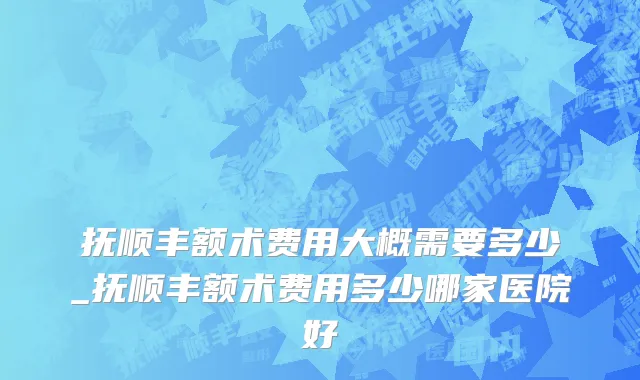 抚顺丰额术费用大概需要多少_抚顺丰额术费用多少哪家医院好