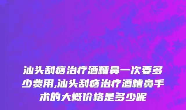 汕头刮痧治疗酒糟鼻一次要多少费用,汕头刮痧治疗酒糟鼻手术的大概价格是多少呢