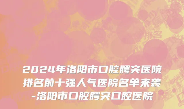 2024年洛阳市口腔腭突医院排名前十强人气医院名单来袭-洛阳市口腔腭突口腔医院