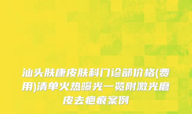 汕头肤康皮肤科门诊部价格(费用)清单火热曝光一览附激光磨皮去疤痕案例