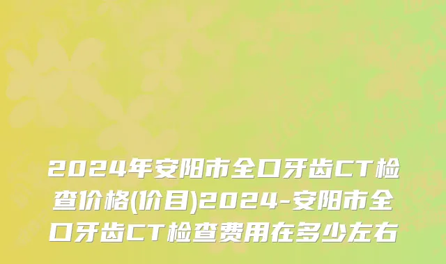 2024年安阳市全口牙齿CT检查价格(价目)2024-安阳市全口牙齿CT检查费用在多少左右
