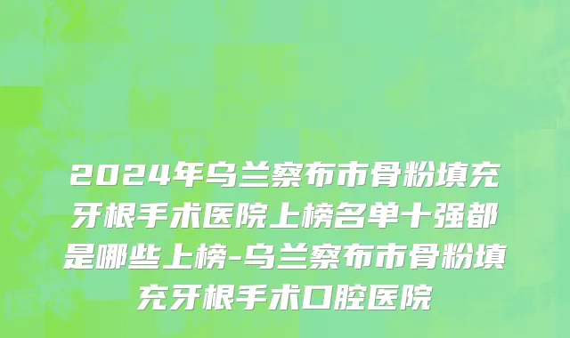 2024年乌兰察布市骨粉填充牙根手术医院上榜名单十强都是哪些上榜-乌兰察布市骨粉填充牙根手术口腔医院