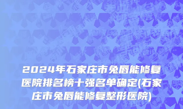 2024年石家庄市兔唇能修复医院排名榜十强名单确定(石家庄市兔唇能修复整形医院)