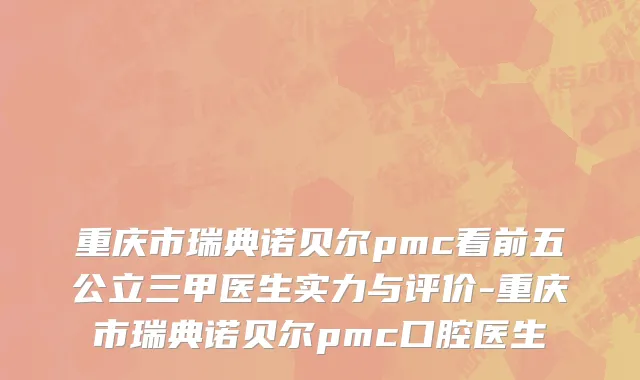 重庆市瑞典诺贝尔pmc看前五公立三甲医生实力与评价-重庆市瑞典诺贝尔pmc口腔医生