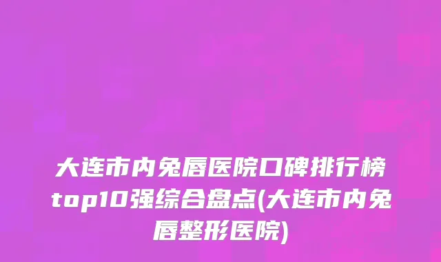 大连市内兔唇医院口碑排行榜top10强综合盘点(大连市内兔唇整形医院)