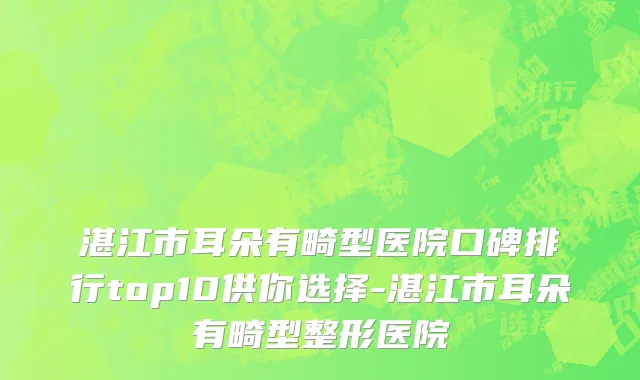 湛江市耳朵有畸型医院口碑排行top10供你选择-湛江市耳朵有畸型整形医院