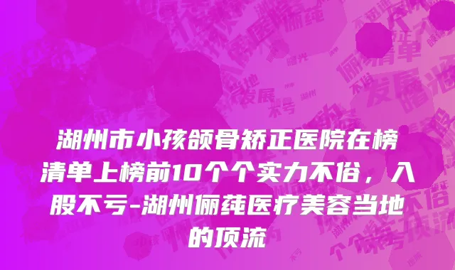 湖州市小孩颌骨矫正医院在榜清单上榜前10个个实力不俗，入股不亏-湖州俪莼医疗美容当地的顶流