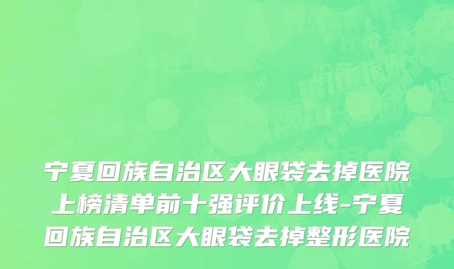 宁夏回族自治区大眼袋去掉医院上榜清单前十强评价上线-宁夏回族自治区大眼袋去掉整形医院
