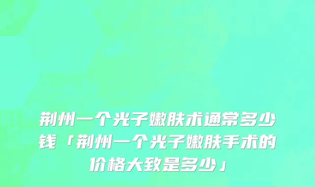 荆州一个光子嫩肤术通常多少钱「荆州一个光子嫩肤手术的价格大致是多少」