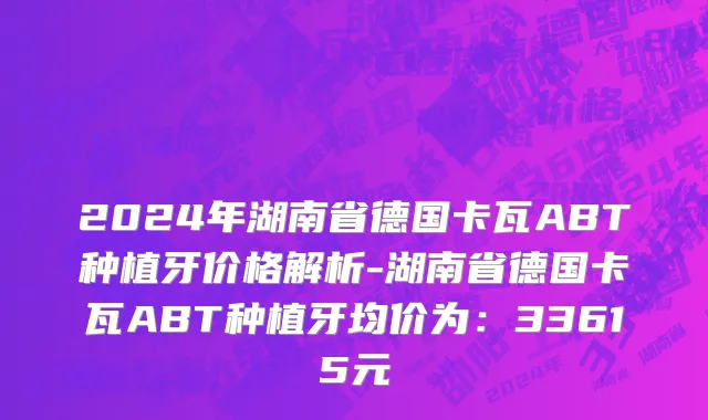 2024年湖南省德国卡瓦ABT种植牙价格解析-湖南省德国卡瓦ABT种植牙均价为：33615元
