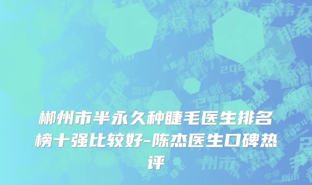 郴州市半永久种睫毛医生排名榜十强比较好-陈杰医生口碑热评