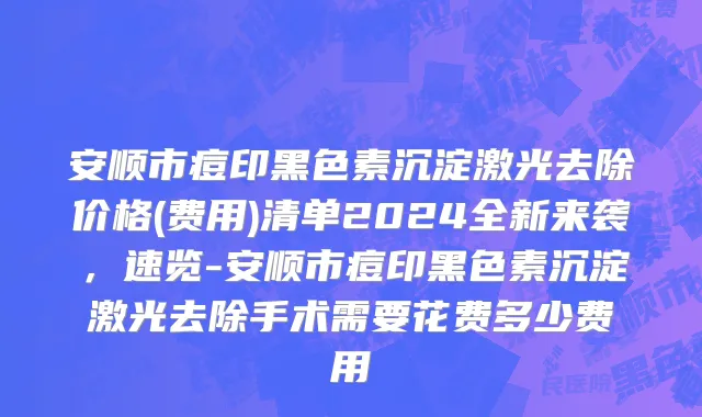安顺市痘印黑色素沉淀激光去除价格(费用)清单2024全新来袭，速览-安顺市痘印黑色素沉淀激光去除手术需要花费多少费用