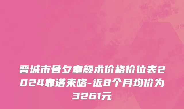 晋城市骨夕童颜术价格价位表2024靠谱来咯-近8个月均价为3261元