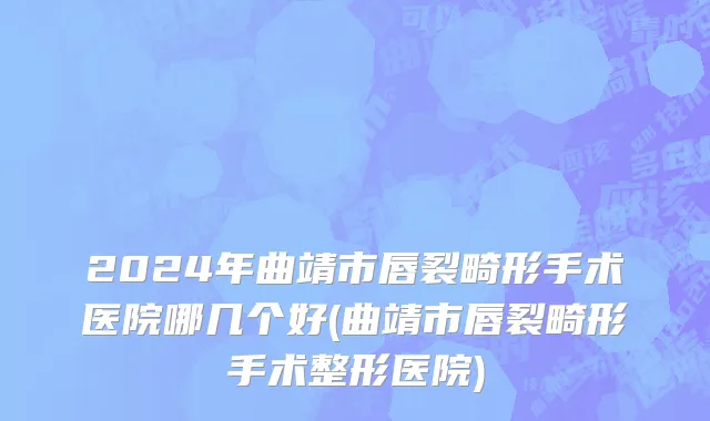 2024年曲靖市唇裂畸形手术医院哪几个好(曲靖市唇裂畸形手术整形医院)