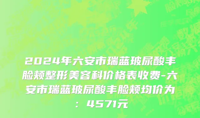 2024年六安市瑞蓝玻尿酸丰脸颊整形美容科价格表收费-六安市瑞蓝玻尿酸丰脸颊均价为：4571元