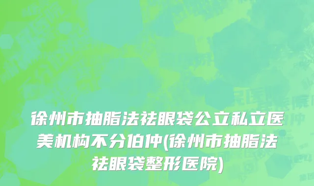 徐州市抽脂法祛眼袋公立私立医美机构不分伯仲(徐州市抽脂法祛眼袋整形医院)
