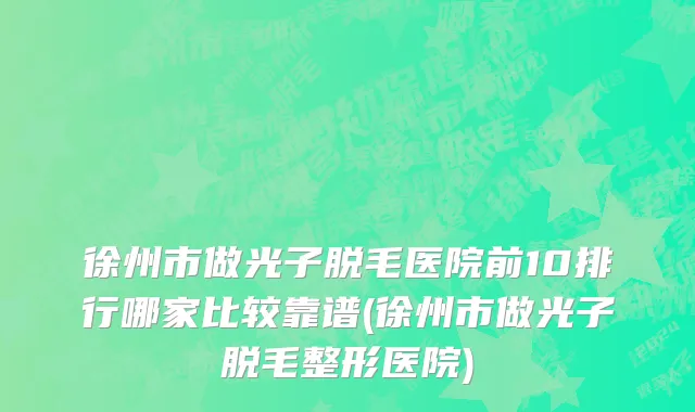 徐州市做光子脱毛医院前10排行哪家比较靠谱(徐州市做光子脱毛整形医院)