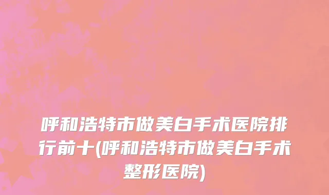 呼和浩特市做美白手术医院排行前十(呼和浩特市做美白手术整形医院)