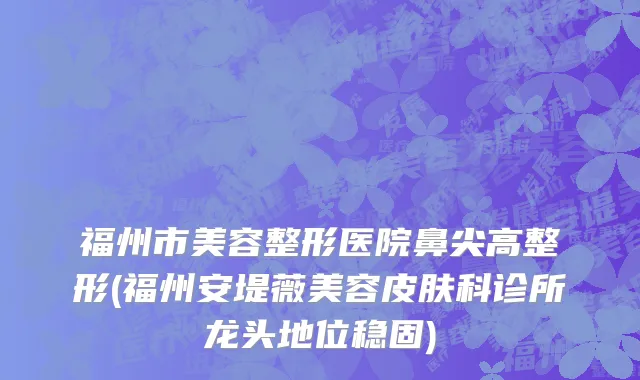 福州市美容整形医院鼻尖高整形(福州安堤薇美容皮肤科诊所龙头地位稳固)