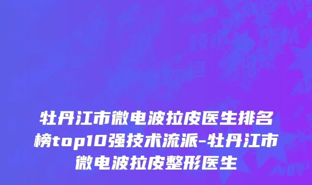 牡丹江市微电波拉皮医生排名榜top10强技术流派-牡丹江市微电波拉皮整形医生