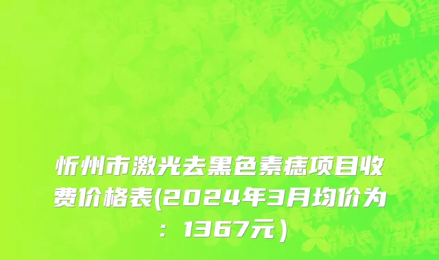 忻州市激光去黑色素痣项目收费价格表(2024年3月均价为：1367元）